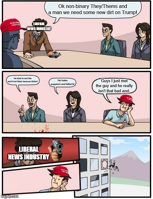 So true. | Ok non-binary They/Thems and a man we need some new dirt on Trump! LIBERAL NEWS INDUSTRY; He tried to end the world but failed because Biden! He hates puppee's and kitten's! Guys I just met the guy and he really isn't that bad and-; LIBERAL NEWS INDUSTRY | image tagged in memes,boardroom meeting suggestion | made w/ Imgflip meme maker