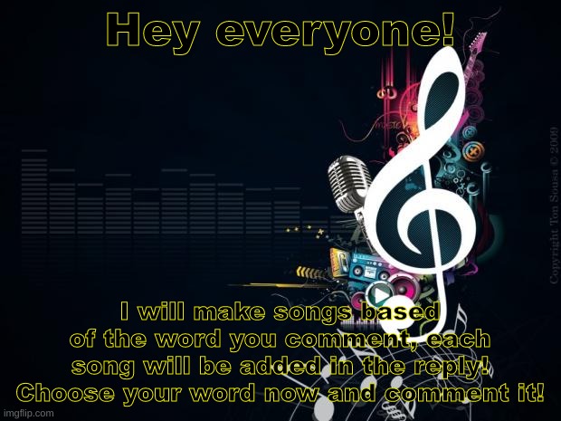 Yes, I make songs:) | Hey everyone! I will make songs based of the word you comment, each song will be added in the reply! Choose your word now and comment it! | image tagged in musicnotes | made w/ Imgflip meme maker