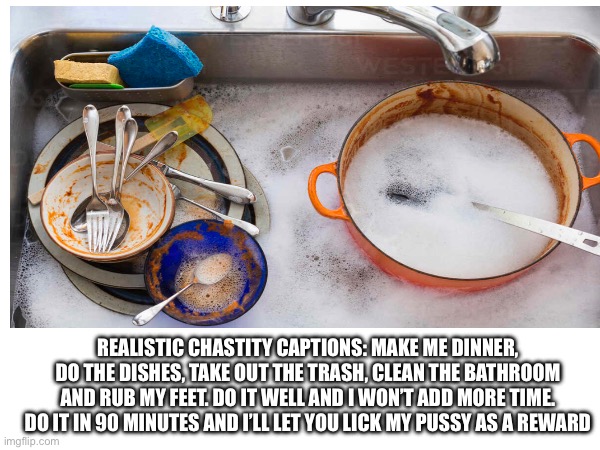 REALISTIC CHASTITY CAPTIONS: MAKE ME DINNER, DO THE DISHES, TAKE OUT THE TRASH, CLEAN THE BATHROOM AND RUB MY FEET. DO IT WELL AND I WON’T ADD MORE TIME. DO IT IN 90 MINUTES AND I’LL LET YOU LICK MY PUSSY AS A REWARD | made w/ Imgflip meme maker