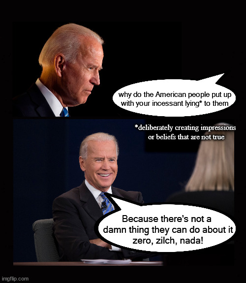 Biden's incessant lying | why do the American people put up
with your incessant lying* to them; *deliberately creating impressions 
or beliefs that are not true; Because there's not a 
damn thing they can do about it
zero, zilch, nada! | image tagged in biden,lying,helplessnes | made w/ Imgflip meme maker