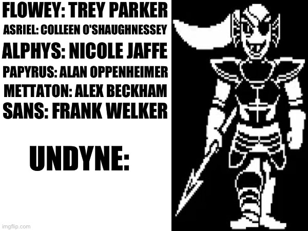 If Undertale characters had real voice actors, who would they be? Part 7 | FLOWEY: TREY PARKER; ASRIEL: COLLEEN O'SHAUGHNESSEY; ALPHYS: NICOLE JAFFE; PAPYRUS: ALAN OPPENHEIMER; METTATON: ALEX BECKHAM; SANS: FRANK WELKER; UNDYNE: | image tagged in undertale | made w/ Imgflip meme maker