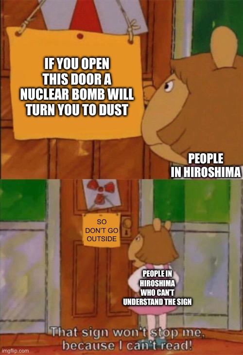 Maybe putting a sign in english was a bad idea | IF YOU OPEN THIS DOOR A NUCLEAR BOMB WILL TURN YOU TO DUST; PEOPLE IN HIROSHIMA; SO DON’T GO OUTSIDE; PEOPLE IN HIROSHIMA WHO CAN’T UNDERSTAND THE SIGN | image tagged in dw sign won't stop me because i can't read | made w/ Imgflip meme maker