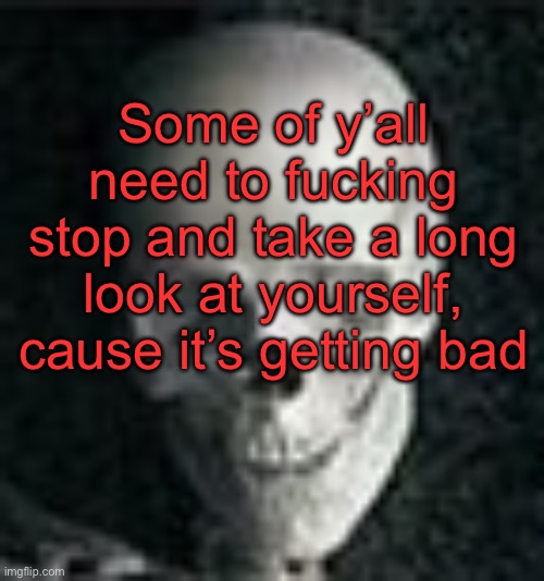 . | Some of y’all need to fucking stop and take a long look at yourself, cause it’s getting bad | image tagged in skull | made w/ Imgflip meme maker