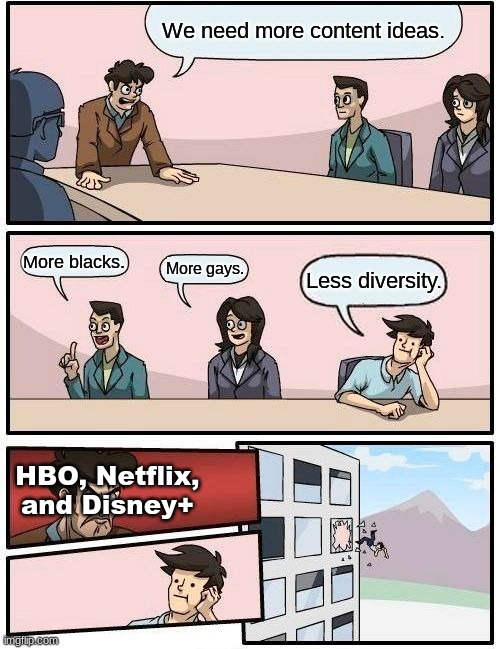 Posting here because it was too political for fun stream. Also screw you if you find this offensive, go outside and enjoy life. | We need more content ideas. More blacks. More gays. Less diversity. HBO, Netflix, and Disney+ | image tagged in memes,boardroom meeting suggestion,diversity,disney,hbo,netflix | made w/ Imgflip meme maker