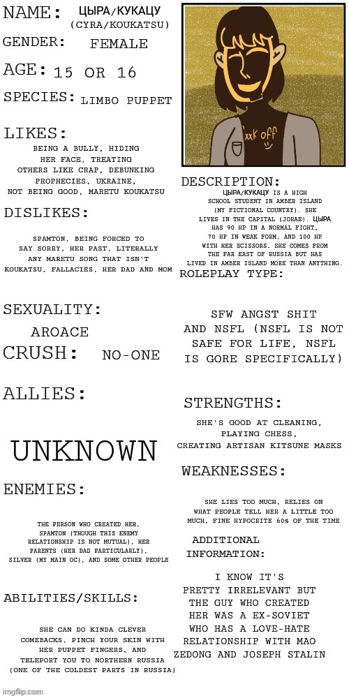 yeah | ЦЫРА/КУКАЦУ (CYRA/KOUKATSU); FEMALE; 15 OR 16; LIMBO PUPPET; BEING A BULLY, HIDING HER FACE, TREATING OTHERS LIKE CRAP, DEBUNKING PROPHECIES, UKRAINE, NOT BEING GOOD, MARETU KOUKATSU; ЦЫРА/КУКАЦУ IS A HIGH SCHOOL STUDENT IN AMBER ISLAND (MY FICTIONAL COUNTRY). SHE LIVES IN THE CAPITAL (JORAE). ЦЫРА HAS 90 HP IN A NORMAL FIGHT, 70 HP IN WEAK FORM, AND 100 HP WITH HER SCISSORS. SHE COMES FROM THE FAR EAST OF RUSSIA BUT HAS LIVED IN AMBER ISLAND MORE THAN ANYTHING. SPAMTON, BEING FORCED TO SAY SORRY, HER PAST, LITERALLY ANY MARETU SONG THAT ISN'T KOUKATSU, FALLACIES, HER DAD AND MOM; SFW ANGST SHIT AND NSFL (NSFL IS NOT SAFE FOR LIFE, NSFL IS GORE SPECIFICALLY); AROACE; NO-ONE; SHE'S GOOD AT CLEANING, PLAYING CHESS, CREATING ARTISAN KITSUNE MASKS; UNKNOWN; SHE LIES TOO MUCH, RELIES ON WHAT PEOPLE TELL HER A LITTLE TOO MUCH, FINE HYPOCRITE 60% OF THE TIME; THE PERSON WHO CREATED HER, SPAMTON (THOUGH THIS ENEMY RELATIONSHIP IS NOT MUTUAL), HER PARENTS (HER DAD PARTICULARLY), SILVER (MY MAIN OC), AND SOME OTHER PEOPLE; I KNOW IT'S PRETTY IRRELEVANT BUT THE GUY WHO CREATED HER WAS A EX-SOVIET WHO HAS A LOVE-HATE RELATIONSHIP WITH MAO ZEDONG AND JOSEPH STALIN; SHE CAN DO KINDA CLEVER COMEBACKS, PINCH YOUR SKIN WITH HER PUPPET FINGERS, AND TELEPORT YOU TO NORTHERN RUSSIA (ONE OF THE COLDEST PARTS IN RUSSIA) | image tagged in updated roleplay oc showcase,i know this doesn't belong here sorry | made w/ Imgflip meme maker