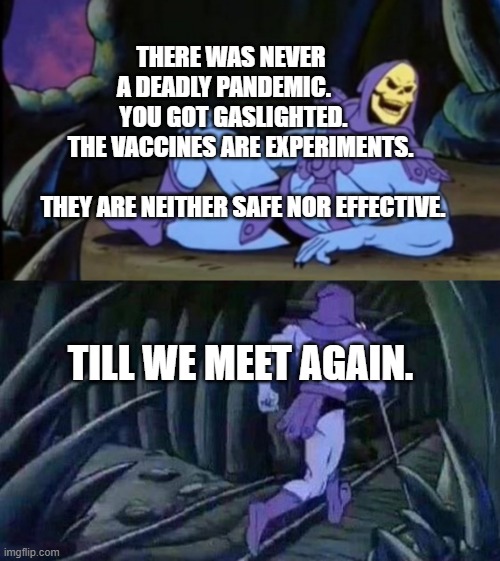 Uncomfortable Truth Skeletor | THERE WAS NEVER     A DEADLY PANDEMIC.          YOU GOT GASLIGHTED.      THE VACCINES ARE EXPERIMENTS.                
  THEY ARE NEITHER SAFE NOR EFFECTIVE. TILL WE MEET AGAIN. | image tagged in uncomfortable truth skeletor | made w/ Imgflip meme maker