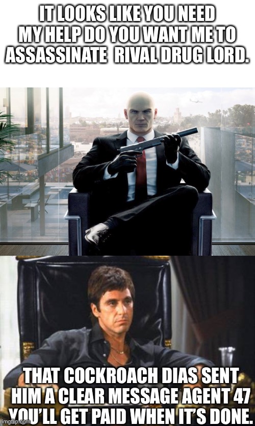 hitman 3 DLC | IT LOOKS LIKE YOU NEED MY HELP DO YOU WANT ME TO ASSASSINATE  RIVAL DRUG LORD. THAT COCKROACH DIAS SENT HIM A CLEAR MESSAGE AGENT 47 YOU’LL GET PAID WHEN IT’S DONE. | image tagged in tony montana | made w/ Imgflip meme maker