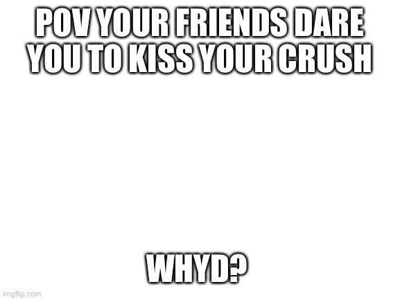 Romance RP no joke oc’s no killing Ask for memechat if u wanna get sus | POV YOUR FRIENDS DARE YOU TO KISS YOUR CRUSH; WHYD? | image tagged in blank white template | made w/ Imgflip meme maker