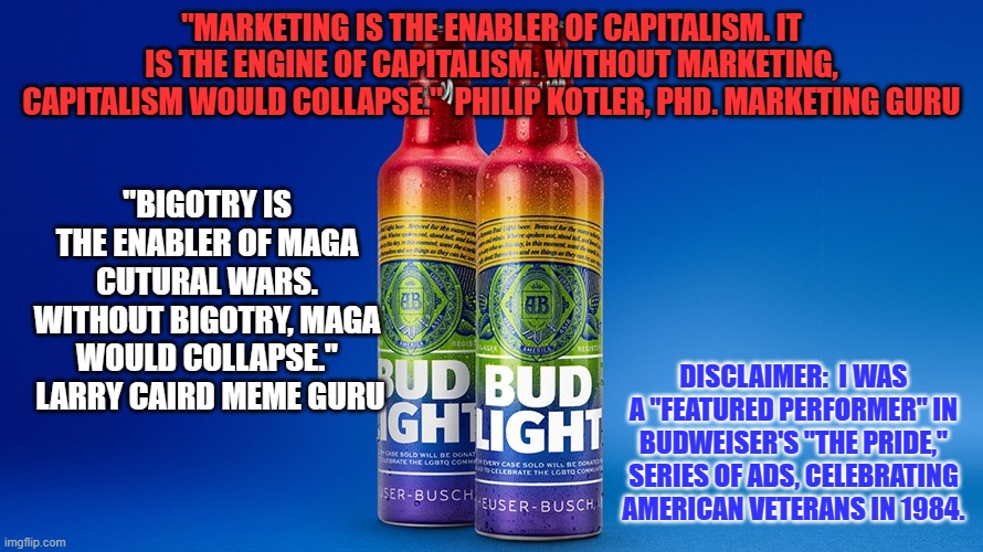 Millions of real Patriots have fought for their right to be bigots and my right to oppose their bigotry | "MARKETING IS THE ENABLER OF CAPITALISM. IT IS THE ENGINE OF CAPITALISM. WITHOUT MARKETING, CAPITALISM WOULD COLLAPSE."  PHILIP KOTLER, PHD. MARKETING GURU; "BIGOTRY IS THE ENABLER OF MAGA CUTURAL WARS. WITHOUT BIGOTRY, MAGA WOULD COLLAPSE."  LARRY CAIRD MEME GURU; DISCLAIMER:  I WAS A "FEATURED PERFORMER" IN BUDWEISER'S "THE PRIDE," SERIES OF ADS, CELEBRATING AMERICAN VETERANS IN 1984. | image tagged in politics | made w/ Imgflip meme maker
