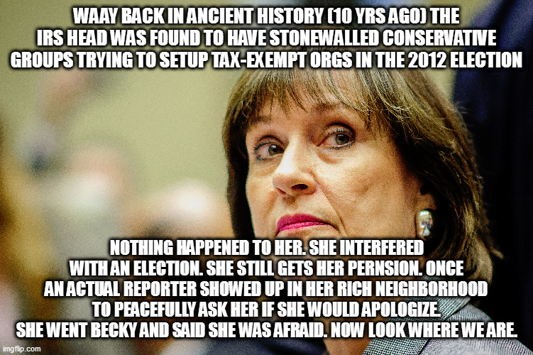 Lois Lerner | WAAY BACK IN ANCIENT HISTORY (10 YRS AGO) THE IRS HEAD WAS FOUND TO HAVE STONEWALLED CONSERVATIVE GROUPS TRYING TO SETUP TAX-EXEMPT ORGS IN THE 2012 ELECTION; NOTHING HAPPENED TO HER. SHE INTERFERED WITH AN ELECTION. SHE STILL GETS HER PERNSION. ONCE AN ACTUAL REPORTER SHOWED UP IN HER RICH NEIGHBORHOOD TO PEACEFULLY ASK HER IF SHE WOULD APOLOGIZE. SHE WENT BECKY AND SAID SHE WAS AFRAID. NOW LOOK WHERE WE ARE. | image tagged in memes | made w/ Imgflip meme maker