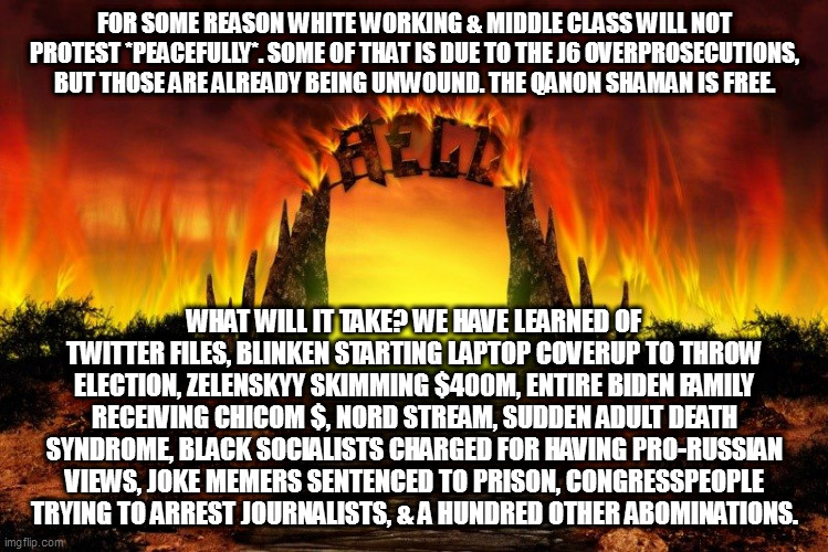 The Gate(s) Of HELL | FOR SOME REASON WHITE WORKING & MIDDLE CLASS WILL NOT PROTEST *PEACEFULLY*. SOME OF THAT IS DUE TO THE J6 OVERPROSECUTIONS, BUT THOSE ARE ALREADY BEING UNWOUND. THE QANON SHAMAN IS FREE. WHAT WILL IT TAKE? WE HAVE LEARNED OF TWITTER FILES, BLINKEN STARTING LAPTOP COVERUP TO THROW ELECTION, ZELENSKYY SKIMMING $400M, ENTIRE BIDEN FAMILY RECEIVING CHICOM $, NORD STREAM, SUDDEN ADULT DEATH SYNDROME, BLACK SOCIALISTS CHARGED FOR HAVING PRO-RUSSIAN VIEWS, JOKE MEMERS SENTENCED TO PRISON, CONGRESSPEOPLE TRYING TO ARREST JOURNALISTS, & A HUNDRED OTHER ABOMINATIONS. | image tagged in the gate s of hell | made w/ Imgflip meme maker