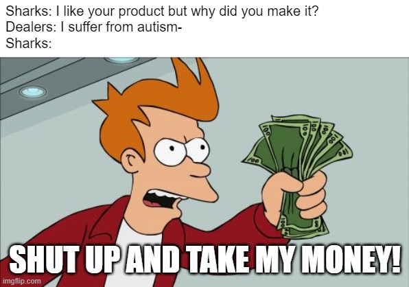 "I'm out." | Sharks: I like your product but why did you make it?
Dealers: I suffer from autism-
Sharks:; SHUT UP AND TAKE MY MONEY! | image tagged in memes,shut up and take my money fry,shark tank,funny | made w/ Imgflip meme maker