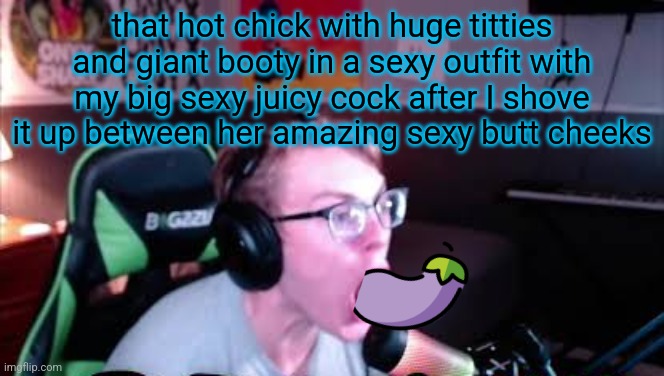 neRd screaming | that hot chick with huge titties and giant booty in a sexy outfit with my big sexy juicy cock after I shove it up between her amazing sexy butt cheeks | image tagged in nerd screaming | made w/ Imgflip meme maker