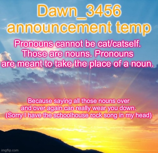 Dawn_3456 announcement | Pronouns cannot be cat/catself. Those are nouns. Pronouns are meant to take the place of a noun. Because saying all those nouns over and over again can really wear you down. (Sorry I have the schoolhouse rock song in my head) | image tagged in dawn_3456 announcement | made w/ Imgflip meme maker
