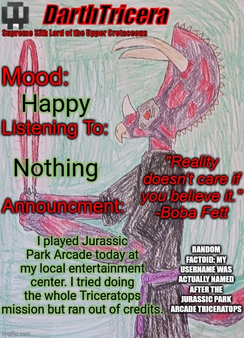 Happy; Nothing; I played Jurassic Park Arcade today at my local entertainment center. I tried doing the whole Triceratops mission but ran out of credits. RANDOM FACTOID: MY USERNAME WAS ACTUALLY NAMED AFTER THE JURASSIC PARK ARCADE TRICERATOPS | image tagged in darthtricera announcement template | made w/ Imgflip meme maker