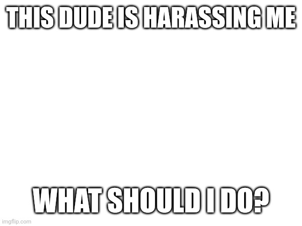 THIS DUDE IS HARASSING ME; WHAT SHOULD I DO? | made w/ Imgflip meme maker