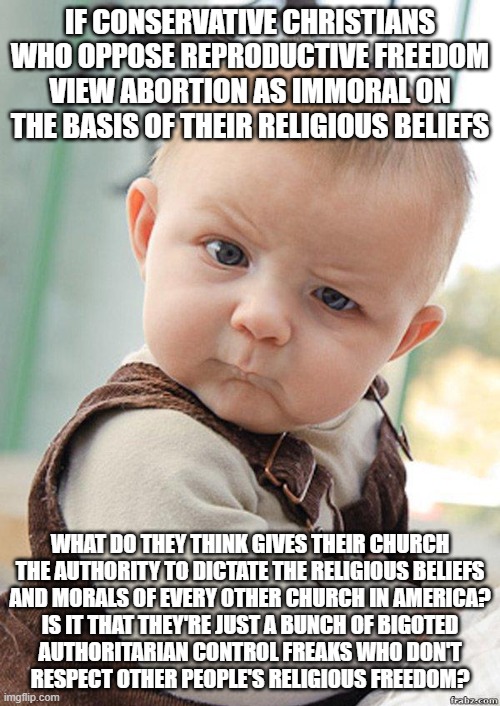 Why do conservative Christians feel entitled to the "religious freedom" to deny others religious freedom? | IF CONSERVATIVE CHRISTIANS WHO OPPOSE REPRODUCTIVE FREEDOM VIEW ABORTION AS IMMORAL ON THE BASIS OF THEIR RELIGIOUS BELIEFS; WHAT DO THEY THINK GIVES THEIR CHURCH
THE AUTHORITY TO DICTATE THE RELIGIOUS BELIEFS
AND MORALS OF EVERY OTHER CHURCH IN AMERICA?
IS IT THAT THEY'RE JUST A BUNCH OF BIGOTED
AUTHORITARIAN CONTROL FREAKS WHO DON'T
RESPECT OTHER PEOPLE'S RELIGIOUS FREEDOM? | image tagged in skeptical baby big,religious freedom,abortion,morality,bigotry,scumbag christian | made w/ Imgflip meme maker