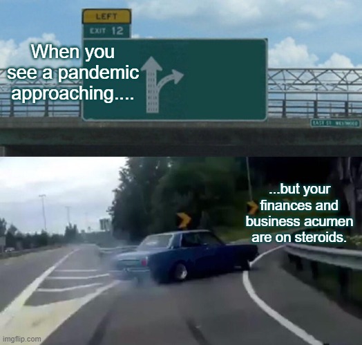 Business Managemnt | When you see a pandemic approaching.... ...but your finances and business acumen are on steroids. | image tagged in memes,left exit 12 off ramp | made w/ Imgflip meme maker