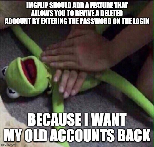 Revival Kermit  | IMGFLIP SHOULD ADD A FEATURE THAT ALLOWS YOU TO REVIVE A DELETED ACCOUNT BY ENTERING THE PASSWORD ON THE LOGIN; BECAUSE I WANT MY OLD ACCOUNTS BACK | image tagged in revival kermit,deleted accounts,memes,president_joe_biden | made w/ Imgflip meme maker