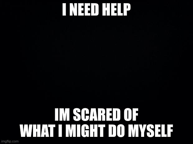 Black background | I NEED HELP; IM SCARED OF WHAT I MIGHT DO MYSELF | image tagged in black background | made w/ Imgflip meme maker