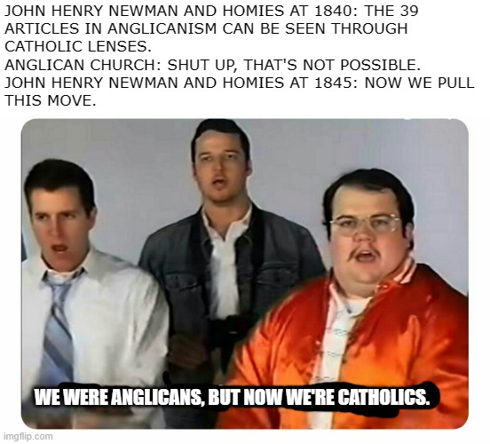 The Oxford Movement in a nutshell | JOHN HENRY NEWMAN AND HOMIES AT 1840: THE 39 
ARTICLES IN ANGLICANISM CAN BE SEEN THROUGH
CATHOLIC LENSES.
ANGLICAN CHURCH: SHUT UP, THAT'S NOT POSSIBLE.
JOHN HENRY NEWMAN AND HOMIES AT 1845: NOW WE PULL
THIS MOVE. WE WERE ANGLICANS, BUT NOW WE'RE CATHOLICS. | image tagged in we were bad but now we are good,oxford,catholic,religion,english | made w/ Imgflip meme maker