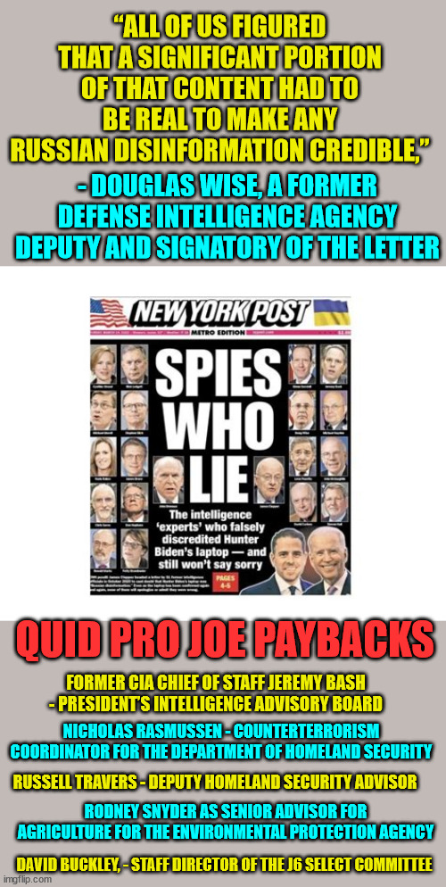 Real election interference... and Quid Pro Joe compensated them for them lying for him... | “ALL OF US FIGURED THAT A SIGNIFICANT PORTION OF THAT CONTENT HAD TO BE REAL TO MAKE ANY RUSSIAN DISINFORMATION CREDIBLE,”; - DOUGLAS WISE, A FORMER DEFENSE INTELLIGENCE AGENCY DEPUTY AND SIGNATORY OF THE LETTER; QUID PRO JOE PAYBACKS; FORMER CIA CHIEF OF STAFF JEREMY BASH - PRESIDENT’S INTELLIGENCE ADVISORY BOARD; NICHOLAS RASMUSSEN - COUNTERTERRORISM COORDINATOR FOR THE DEPARTMENT OF HOMELAND SECURITY; RUSSELL TRAVERS - DEPUTY HOMELAND SECURITY ADVISOR; RODNEY SNYDER AS SENIOR ADVISOR FOR AGRICULTURE FOR THE ENVIRONMENTAL PROTECTION AGENCY; DAVID BUCKLEY, - STAFF DIRECTOR OF THE J6 SELECT COMMITTEE | image tagged in election 2020,fraud | made w/ Imgflip meme maker