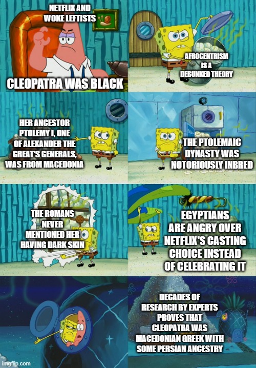 Spongebob diapers meme | NETFLIX AND WOKE LEFTISTS; AFROCENTRISM IS A DEBUNKED THEORY; CLEOPATRA WAS BLACK; HER ANCESTOR PTOLEMY I, ONE OF ALEXANDER THE GREAT'S GENERALS, WAS FROM MACEDONIA; THE PTOLEMAIC DYNASTY WAS NOTORIOUSLY INBRED; THE ROMANS NEVER MENTIONED HER HAVING DARK SKIN; EGYPTIANS ARE ANGRY OVER NETFLIX'S CASTING CHOICE INSTEAD OF CELEBRATING IT; DECADES OF RESEARCH BY EXPERTS PROVES THAT CLEOPATRA WAS MACEDONIAN GREEK WITH SOME PERSIAN ANCESTRY | image tagged in spongebob diapers meme | made w/ Imgflip meme maker