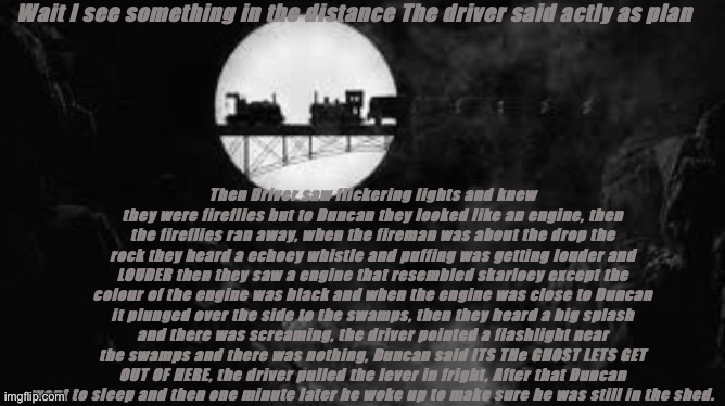 Duncan gets spooked alt ending | Wait I see something in the distance The driver said actly as plan; Then Driver saw flickering lights and knew they were fireflies but to Duncan they looked like an engine, then the fireflies ran away, when the fireman was about the drop the rock they heard a echoey whistle and puffing was getting louder and LOUDER then they saw a engine that resembled skarloey except the colour of the engine was black and when the engine was close to Duncan it plunged over the side to the swamps, then they heard a big splash and there was screaming, the driver pointed a flashlight near the swamps and there was nothing, Duncan said ITS THe GHOST LETS GET OUT OF HERE, the driver pulled the lever in fright, After that Duncan went to sleep and then one minute later he woke up to make sure he was still in the shed. | image tagged in duncan gets spooked alt ending | made w/ Imgflip meme maker