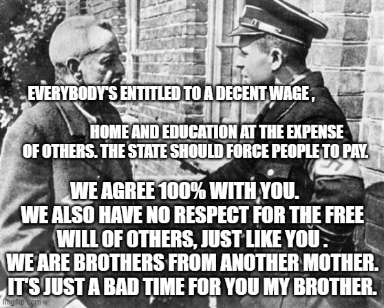 Nazi speaking to Jew | EVERYBODY'S ENTITLED TO A DECENT WAGE ,                  
                                     HOME AND EDUCATION AT THE EXPENSE OF OTHERS. THE STATE SHOULD FORCE PEOPLE TO PAY. WE AGREE 100% WITH YOU.     WE ALSO HAVE NO RESPECT FOR THE FREE WILL OF OTHERS, JUST LIKE YOU . WE ARE BROTHERS FROM ANOTHER MOTHER. IT'S JUST A BAD TIME FOR YOU MY BROTHER. | image tagged in nazi speaking to jew | made w/ Imgflip meme maker