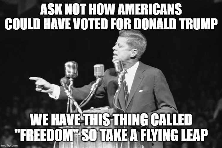 Jfk | ASK NOT HOW AMERICANS COULD HAVE VOTED FOR DONALD TRUMP; WE HAVE THIS THING CALLED "FREEDOM" SO TAKE A FLYING LEAP | image tagged in jfk | made w/ Imgflip meme maker