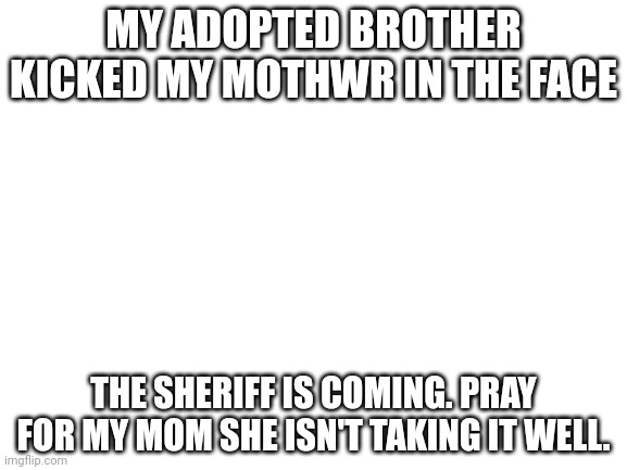 pray for my family. he is evil | MY ADOPTED BROTHER KICKED MY MOTHWR IN THE FACE; THE SHERIFF IS COMING. PRAY FOR MY MOM SHE ISN'T TAKING IT WELL. | image tagged in blank white template | made w/ Imgflip meme maker