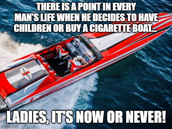 boat or kids | THERE IS A POINT IN EVERY MAN'S LIFE WHEN HE DECIDES TO HAVE CHILDREN OR BUY A CIGARETTE BOAT... LADIES, IT'S NOW OR NEVER! | image tagged in cigarette boat | made w/ Imgflip meme maker