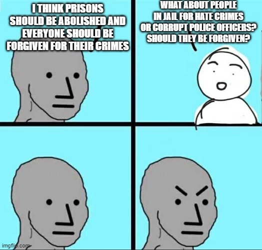 Anti-Prison People Didn't Think This Through | WHAT ABOUT PEOPLE IN JAIL FOR HATE CRIMES OR CORRUPT POLICE OFFICERS? SHOULD THEY BE FORGIVEN? I THINK PRISONS SHOULD BE ABOLISHED AND EVERYONE SHOULD BE FORGIVEN FOR THEIR CRIMES | image tagged in npc meme | made w/ Imgflip meme maker