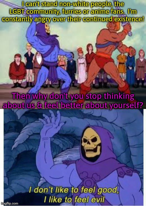 MSMG logic. | I can't stand non-white people, the LGBT community, furries or anime fans.  I'm constantly angry over their continued existence! Then why don't you stop thinking about us & feel better about yourself? | image tagged in skeletor v he-man swordplay template,i don t like to feel good i like to feel evil,trolls,hatred,pointless,wasting time | made w/ Imgflip meme maker