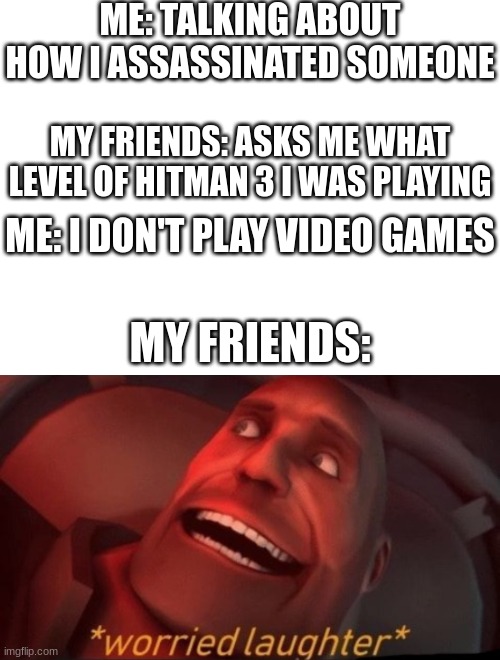 ME: TALKING ABOUT HOW I ASSASSINATED SOMEONE; MY FRIENDS: ASKS ME WHAT LEVEL OF HITMAN 3 I WAS PLAYING; ME: I DON'T PLAY VIDEO GAMES; MY FRIENDS: | image tagged in worried laughter,hitman | made w/ Imgflip meme maker