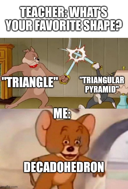Tom and Jerry swordfight | TEACHER: WHAT'S YOUR FAVORITE SHAPE? "TRIANGLE"; "TRIANGULAR PYRAMID"; ME:; DECADOHEDRON | image tagged in tom and jerry swordfight | made w/ Imgflip meme maker