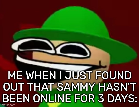 Finally, peace and quiet :] [Note: He's back so no more peace and quiet...] | ME WHEN I JUST FOUND OUT THAT SAMMY HASN'T BEEN ONLINE FOR 3 DAYS: | image tagged in idk,stuff,s o u p,carck | made w/ Imgflip meme maker