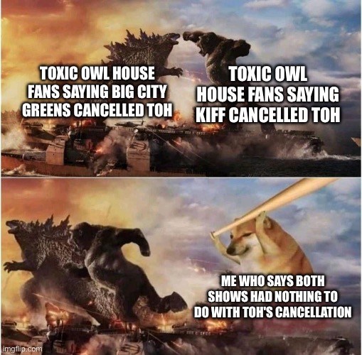 Kong Godzilla Doge | TOXIC OWL HOUSE FANS SAYING KIFF CANCELLED TOH; TOXIC OWL HOUSE FANS SAYING BIG CITY GREENS CANCELLED TOH; ME WHO SAYS BOTH SHOWS HAD NOTHING TO DO WITH TOH'S CANCELLATION | image tagged in kong godzilla doge,the owl house,big city greens,disney channel,kiff | made w/ Imgflip meme maker
