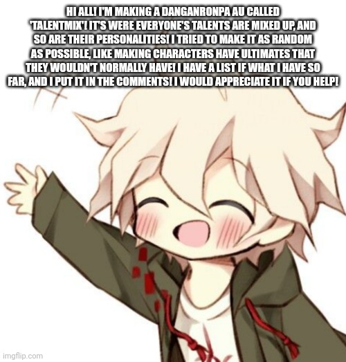 Chibi Nagito | HI ALL! I'M MAKING A DANGANRONPA AU CALLED 'TALENTMIX'! IT'S WERE EVERYONE'S TALENTS ARE MIXED UP, AND SO ARE THEIR PERSONALITIES! I TRIED TO MAKE IT AS RANDOM AS POSSIBLE, LIKE MAKING CHARACTERS HAVE ULTIMATES THAT THEY WOULDN'T NORMALLY HAVE! I HAVE A LIST IF WHAT I HAVE SO FAR, AND I PUT IT IN THE COMMENTS! I WOULD APPRECIATE IT IF YOU HELP! | image tagged in chibi nagito | made w/ Imgflip meme maker