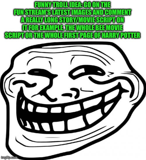 It’ll be funny | FUNNY TROLL IDEA: GO ON THE FUN STREAM’S LATEST IMAGES AND COMMENT A REALLY LONG STORY/MOVIE SCRIPT ON IT FOR EXAMPLE, THE WHOLE BEE MOVIE SCRIPT OR THE WHOLE FIRST PAGE OF HARRY POTTER | image tagged in troll face | made w/ Imgflip meme maker
