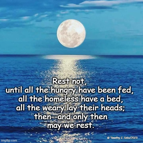 Rest Not | Rest not, 
until all the hungry have been fed, 
all the homeless have a bed,
all the weary lay their heads;
then--and only then
may we rest. © Timothy J. Sabo/2023 | image tagged in rest,hungry,homeless,weary,bed,fed | made w/ Imgflip meme maker