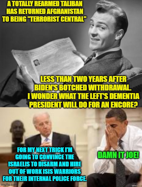 Yep, pretty much . . . and leftists would cheer. | A TOTALLY REARMED TALIBAN HAS RETURNED AFGHANISTAN TO BEING "TERRORIST CENTRAL"; LESS THAN TWO YEARS AFTER BIDEN'S BOTCHED WITHDRAWAL.  I WONDER WHAT THE LEFT'S DEMENTIA PRESIDENT WILL DO FOR AN ENCORE? FOR MY NEXT TRICK I'M GOING TO CONVINCE THE ISRAELIS TO DISARM AND HIRE OUT OF WORK ISIS WARRIORS FOR THEIR INTERNAL POLICE FORCE. DAMN IT JOE! | image tagged in 50's newspaper | made w/ Imgflip meme maker