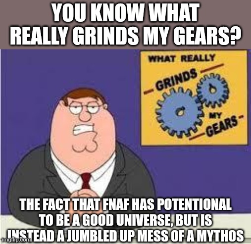Wasted potentional | YOU KNOW WHAT REALLY GRINDS MY GEARS? THE FACT THAT FNAF HAS POTENTIONAL TO BE A GOOD UNIVERSE, BUT IS INSTEAD A JUMBLED UP MESS OF A MYTHOS | image tagged in you know what really grinds my gears,fnaf,five nights at freddys,family guy,rant,mythology | made w/ Imgflip meme maker