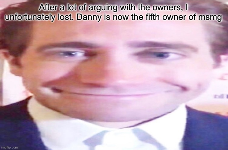 wide jake gyllenhaal | After a lot of arguing with the owners, I unfortunately lost. Danny is now the fifth owner of msmg | image tagged in wide jake gyllenhaal | made w/ Imgflip meme maker