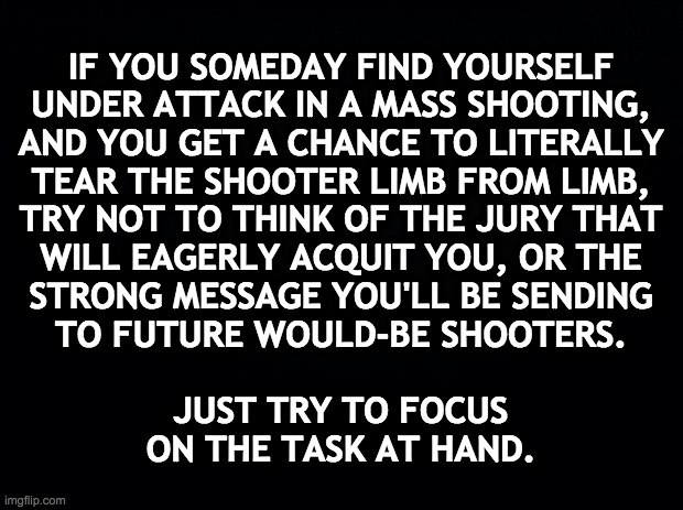 Thank you. | IF YOU SOMEDAY FIND YOURSELF
UNDER ATTACK IN A MASS SHOOTING,
AND YOU GET A CHANCE TO LITERALLY
TEAR THE SHOOTER LIMB FROM LIMB,
TRY NOT TO THINK OF THE JURY THAT
WILL EAGERLY ACQUIT YOU, OR THE
STRONG MESSAGE YOU'LL BE SENDING
TO FUTURE WOULD-BE SHOOTERS.
 
JUST TRY TO FOCUS
ON THE TASK AT HAND. | image tagged in memes,mass shootings,modern problems require modern solutions | made w/ Imgflip meme maker