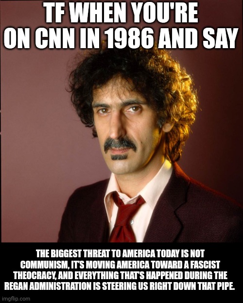 Frank Zappa | TF WHEN YOU'RE ON CNN IN 1986 AND SAY; THE BIGGEST THREAT TO AMERICA TODAY IS NOT COMMUNISM, IT’S MOVING AMERICA TOWARD A FASCIST THEOCRACY, AND EVERYTHING THAT’S HAPPENED DURING THE REGAN ADMINISTRATION IS STEERING US RIGHT DOWN THAT PIPE. | image tagged in frank zappa | made w/ Imgflip meme maker