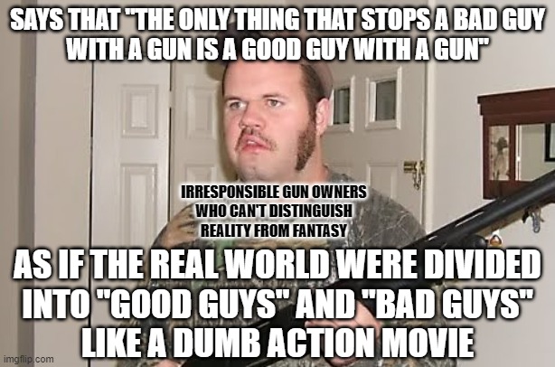 People who can't distinguish reality from fantasy can't distinguish when they should pull a trigger from when they shouldn't. | SAYS THAT "THE ONLY THING THAT STOPS A BAD GUY
WITH A GUN IS A GOOD GUY WITH A GUN"; IRRESPONSIBLE GUN OWNERS
WHO CAN'T DISTINGUISH
REALITY FROM FANTASY; AS IF THE REAL WORLD WERE DIVIDED
INTO "GOOD GUYS" AND "BAD GUYS"
LIKE A DUMB ACTION MOVIE | image tagged in redneck gun,reality,fantasy,action movies,conservative logic,you are bad guy | made w/ Imgflip meme maker