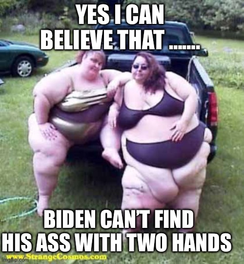 Biden dementia, he can’t find his own ass, with two hands, | YES I CAN BELIEVE THAT ……. BIDEN CAN’T FIND HIS ASS WITH TWO HANDS | image tagged in fat girl's on a truck,biden,dementia,incompetence,democrats | made w/ Imgflip meme maker