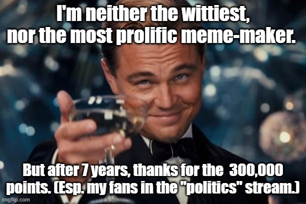 Leonardo Dicaprio Cheers Meme | I'm neither the wittiest, nor the most prolific meme-maker. But after 7 years, thanks for the  300,000 points. (Esp. my fans in the "politics" stream.) | image tagged in memes,leonardo dicaprio cheers | made w/ Imgflip meme maker