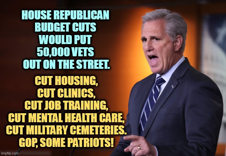 A lot of those people on food stamps are disabled or retired vets. Do you want to punish them? | HOUSE REPUBLICAN 
BUDGET CUTS 
WOULD PUT 
50,000 VETS 
OUT ON THE STREET. CUT HOUSING,
CUT CLINICS,
CUT JOB TRAINING,
CUT MENTAL HEALTH CARE,
CUT MILITARY CEMETERIES.
GOP, SOME PATRIOTS! | image tagged in kevin mccarthy - professional liar anti-american,republican,budget cuts,veterans,benefits,punishment | made w/ Imgflip meme maker